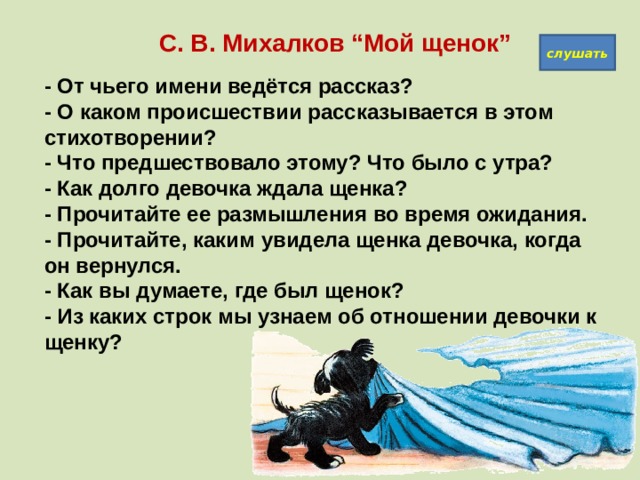   С. В. Михалков “Мой щенок” слушать - От чьего имени ведётся рассказ?  - О каком происшествии рассказывается в этом стихотворении?  - Что предшествовало этому? Что было с утра?  - Как долго девочка ждала щенка?  - Прочитайте ее размышления во время ожидания.  - Прочитайте, каким увидела щенка девочка, когда он вернулся.  - Как вы думаете, где был щенок?  - Из каких строк мы узнаем об отношении девочки к щенку?