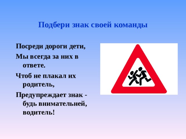 Подбери знак своей команды Посреди дороги дети, Мы всегда за них в ответе. Чтоб не плакал их родитель, Предупреждает знак - будь внимательней, водитель!