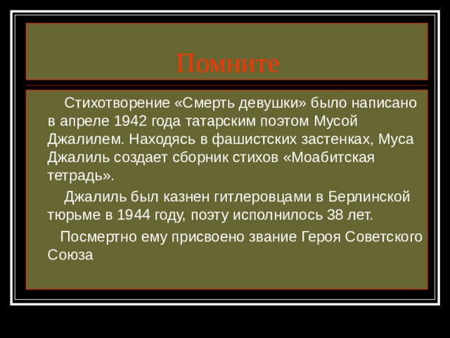 Помните  Стихотворение «Смерть девушки» было написано в апреле 1942 года татарским поэтом Мусой Джалилем. Находясь в фашистских застенках, Муса Джалиль создает сборник стихов «Моабитская тетрадь».  Джалиль был казнен гитлеровцами в Берлинской тюрьме в 1944 году, поэту исполнилось 38 лет.  Посмертно ему присвоено звание Героя Советского Союза