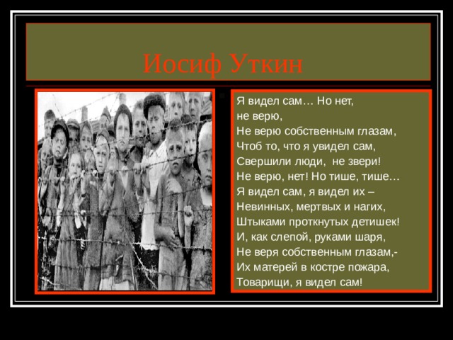 Иосиф Уткин Я видел сам… Но нет, не верю, Не верю собственным глазам, Чтоб то, что я увидел сам, Свершили люди, не звери! Не верю, нет! Но тише, тише… Я видел сам, я видел их – Невинных, мертвых и нагих, Штыками проткнутых детишек! И, как слепой, руками шаря, Не веря собственным глазам,- Их матерей в костре пожара, Товарищи, я видел сам!