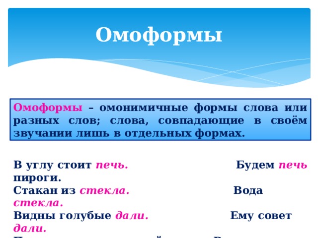 Омоформы Омоформы – омонимичные формы слова или разных слов; слова, совпадающие в своём звучании лишь в отдельных формах. В углу стоит печь. Будем печь  пироги. Стакан из стекла. Вода стекла. Видны голубые дали. Ему совет дали. Прекрасен пушкинский стих. Ветер совсем стих.