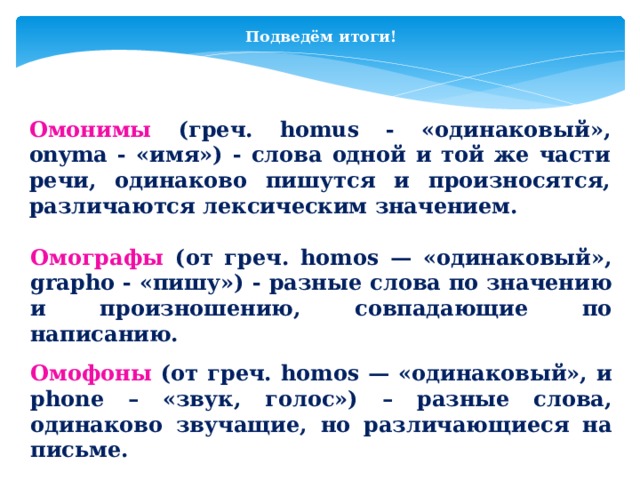 Подведём итоги! Омонимы (греч. homus - «одинаковый», onyma - «имя») - слова одной и той же части речи, одинаково пишутся и произносятся, различаются лексическим значением. Омографы (от греч. homos — «одинаковый», grapho - «пишу») - разные слова по значению и произношению, совпадающие по написанию. Омофоны  (от греч. homos — «одинаковый», и phone – «звук, голос») – разные слова, одинаково звучащие, но различающиеся на письме.