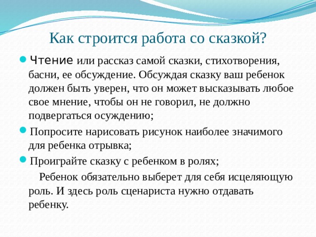 Как строится работа со сказкой? Чтение или рассказ самой сказки, стихотворения, басни, ее обсуждение. Обсуждая сказку ваш ребенок должен быть уверен, что он может высказывать любое свое мнение, чтобы он не говорил, не должно подвергаться осуждению; Попросите нарисовать рисунок наиболее значимого для ребенка отрывка; Проиграйте сказку с ребенком в ролях;  Ребенок обязательно выберет для себя исцеляющую роль. И здесь роль сценариста нужно отдавать ребенку.