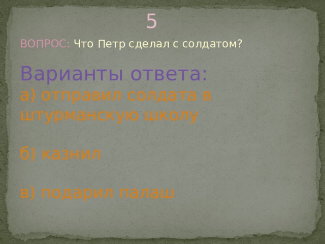 5 ВОПРОС: Что Петр сделал с солдатом? Варианты ответа: а) отправил солдата в штурманскую школу б) казнил в) подарил палаш