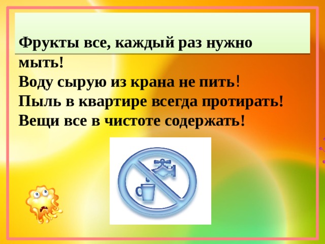 Фрукты все, каждый раз нужно мыть! Воду сырую из крана не пить ! Пыль в квартире всегда протирать! Вещи все в чистоте содержать!