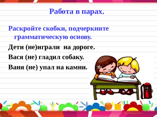 Работа в парах.      Раскройте скобки, подчеркните грамматическую основу. Дети (не)играли  на дороге. Вася (не) гладил собаку. Ваня (не) упал на камни.