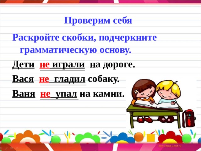 Проверим себя      Раскройте скобки, подчеркните грамматическую основу. Дети  не играли  на дороге. Вася  не гладил собаку. Ваня  не упал на камни.