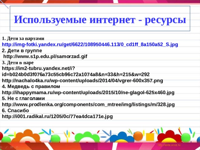 Используемые интернет - ресурсы 1. Дети за партами http://img-fotki.yandex.ru/get/6622/108950446.113/0_cd1ff_8a150a52_S.jpg 2. Дети в группе  http://www.s1p.edu.pl/samorzad.gif  3. Дети в паре https://im2-tubru.yandex.net/i?id=b024b0d3f076a73c55cb96c72a1074a8&n=33&h=215&w=292 http://nachalo4ka.ru/wp-content/uploads/2014/04/vgrer-600x357.png 4. Медведь с правилом http://ihappymama.ru/wp-content/uploads/2015/10/ne-glagol-625x460.jpg 5. Не с глаголами http://www.prodlenka.org/components/com_mtree/img/listings/m/328.jpg 6. Спасибо http://i001.radikal.ru/1205/0c/77ea4dca171e.jpg