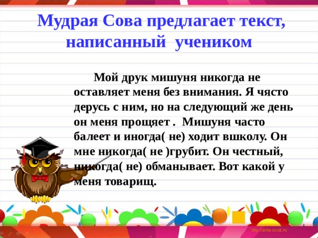 Мудрая Сова предлагает текст, написанный учеником     Мой друк мишуня никогда не оставляет меня без внимания. Я чясто дерусь с ним, но на следующий же день он меня прощяет .  Мишуня часто балеет и иногда( не) ходит вшколу. Он мне никогда( не )грубит. Он честный, никогда( не) обманывает. Вот какой у меня товарищ.