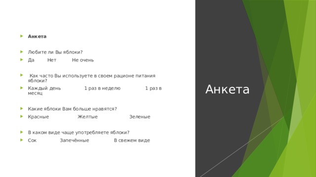 Анкета Анкета   Любите ли Вы яблоки? Да Нет Не очень    Как часто Вы используете в своем рационе питания яблоки? Каждый день 1 раз в неделю 1 раз в месяц   Какие яблоки Вам больше нравятся? Красные Желтые Зеленые   В каком виде чаще употребляете яблоки? Сок Запечённые В свежем виде