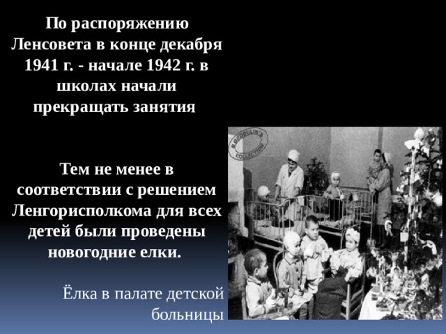 По распоряжению Ленсовета в конце декабря 1941 г. - начале 1942 г. в школах начали прекращать занятия   Тем не менее в соответствии с решением Ленгорисполкома для всех детей были проведены новогодние елки. Ёлка в палате детской больницы