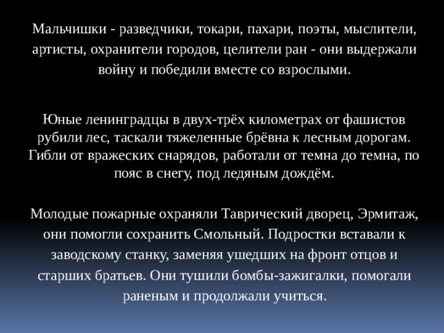 Мальчишки - разведчики, токари, пахари, поэты, мыслители, артисты, охранители городов, целители ран - они выдержали войну и победили вместе со взрослыми. Юные ленинградцы в двух-трёх километрах от фашистов рубили лес, таскали тяжеленные брёвна к лесным дорогам. Гибли от вражеских снарядов, работали от темна до темна, по пояс в снегу, под ледяным дождём. Молодые пожарные охраняли Таврический дворец, Эрмитаж, они помогли сохранить Смольный. Подростки вставали к заводскому станку, заменяя ушедших на фронт отцов и старших братьев. Они тушили бомбы-зажигалки, помогали раненым и продолжали учиться.