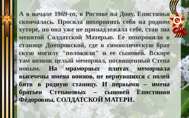 А в на­ча­ле 1969-го, в Ростове на Дону, Епи­сти­нья скон­ча­лась. Про­си­ла по­хо­ро­нить се­бя на род­ном ху­то­ре, но она уже не при­над­ле­жа­ла се­бе, став зна­ме­ни­той Сол­дат­ской Ма­те­рью. Ее по­хо­ро­ни­ли в ста­ни­це Днеп­ров­ской, где в сим­во­ли­че­скую брат­скую мо­ги­лу 