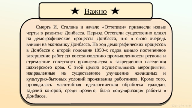 Важно Смерть И. Сталина и начало «Оттепели» привнесли новые черты в развитие Донбасса. Период Оттепели существенно влиял на демографические процессы Донбасса, что в свою очередь влияли на экономику Донбасса. На ход демографических процессов в Донбассе с второй половине 1950-х годов влияло постепенное завершение работ по восстановлению промышленности региона и стремление советского правительства к закреплению населения шахтерского края. С этой целью осуществлялись мероприятия, направленные на существенное улучшение жилищных и культурно-бытовых условий проживания работников. Кроме того, проводилась масштабная идеологическая обработка граждан, задачей которой, среди прочего, была популяризация работы в Донбассе.