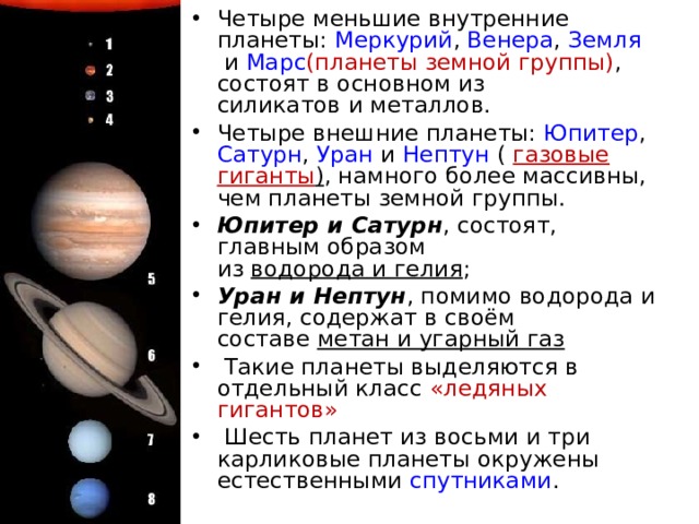 Четыре меньшие внутренние планеты:  Меркурий ,  Венера ,  Земля  и  Марс (планеты земной группы) , состоят в основном из силикатов и металлов. Четыре внешние планеты:  Юпитер ,  Сатурн ,  Уран  и Нептун (  газовые гиганты ) , намного более массивны, чем планеты земной группы. Юпитер и Сатурн , состоят, главным образом из  водорода и гелия ; Уран и Нептун , помимо водорода и гелия, содержат в своём составе  метан и угарный газ