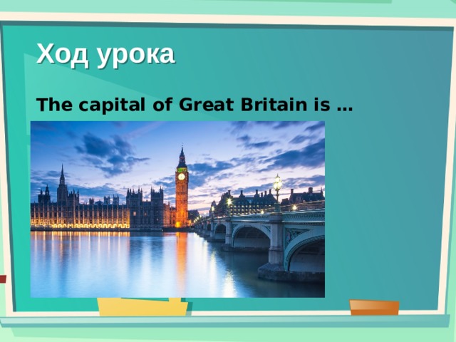 Ход урока The capital of Great Britain is …