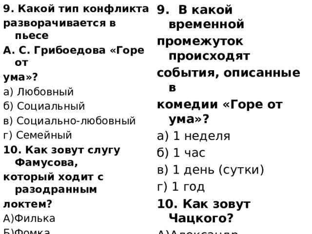 9. Какой тип конфликта 9.  В какой временной промежуток происходят разворачивается в пьесе А. С. Грибоедова «Горе от события, описанные в ума»? комедии «Горе от ума»? а) Любовный а) 1 неделя б) Социальный б) 1 час в) Социально-любовный в) 1 день (сутки) г) Семейный г) 1 год 10. Как зовут Чацкого? 10. Как зовут слугу Фамусова, А)Александр Андреевич который ходит с разодранным Б)Александр Сергеевич локтем? А)Филька В)АлександрИванович  Г) Александр Петрович    Б)Фомка В)Петрушка Г)Павлушка 