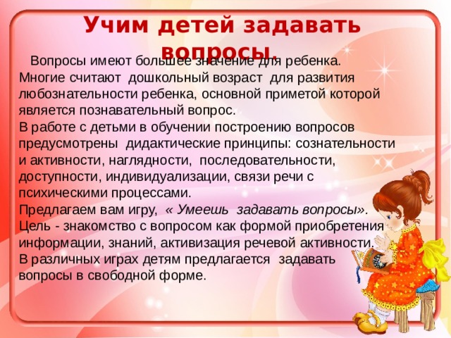 Учим детей задавать вопросы .    Вопросы имеют большее значение для ребенка. Многие считают  дошкольный возраст  для развития любознательности ребенка, основной приметой которой является познавательный вопрос.  В работе с детьми в обучении построению вопросов предусмотрены  дидактические принципы: сознательности и активности, наглядности, последовательности, доступности, индивидуализации, связи речи с психическими процессами. Предлагаем вам игру,   « Умеешь задавать вопросы».   Цель - знакомство с вопросом как формой приобретения информации, знаний, активизация речевой активности. В различных играх детям предлагается  задавать вопросы в свободной форме.  