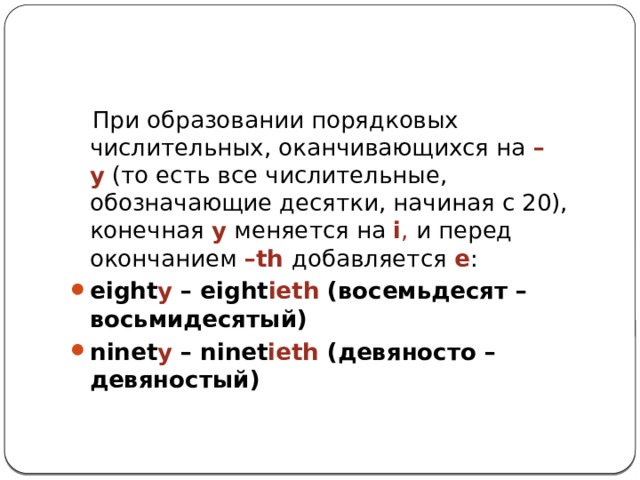 При образовании порядковых числительных, оканчивающихся на  –y  (то есть все числительные, обозначающие десятки, начиная с 20), конечная   y  меняется на  i , и перед окончанием  –th добавляется  e :