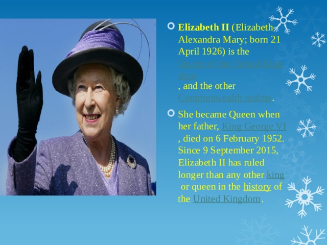 Elizabeth II  (Elizabeth Alexandra Mary; born 21 April 1926) is the  Queen of the United Kingdom , and the other  Commonwealth realms . She became Queen when her father,  King George VI , died on 6 February 1952. Since 9 September 2015, Elizabeth II has ruled longer than any other  king  or queen in the  history  of the  United Kingdom