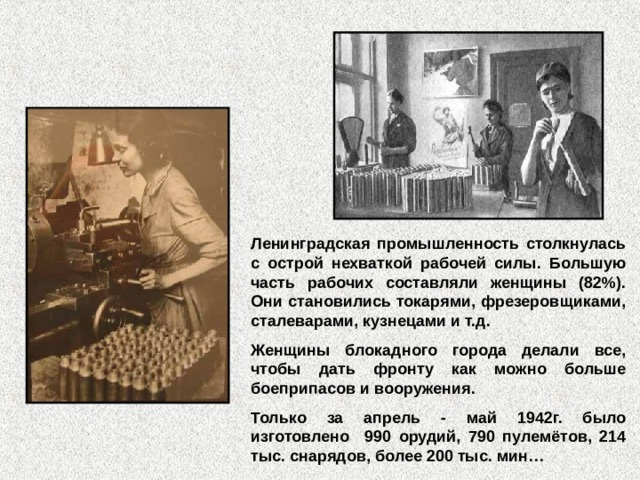 Ленинградская промышленность столкнулась с острой нехваткой рабочей силы. Большую часть рабочих составляли женщины (82%). Они становились токарями, фрезеровщиками, сталеварами, кузнецами и т.д. Женщины блокадного города делали все, чтобы дать фронту как можно больше боеприпасов и вооружения. Только за апрель - май 1942г. было изготовлено 990 орудий, 790 пулемётов, 214 тыс. снарядов, более 200 тыс. мин…