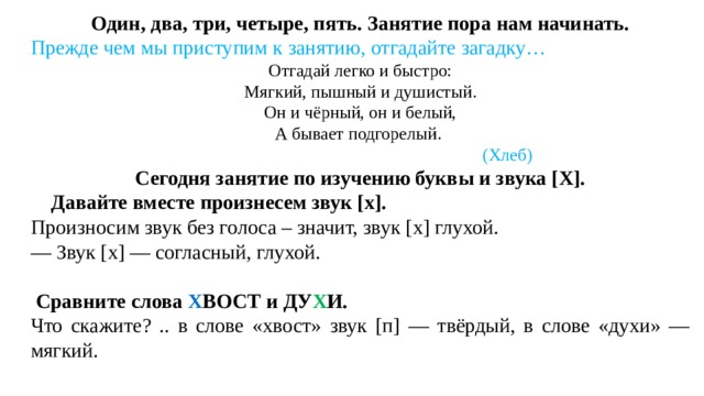 Один, два, три, четыре, пять. Занятие пора нам начинать. Прежде чем мы приступим к занятию, отгадайте загадку… Отгадай легко и быстро: Мягкий, пышный и душистый. Он и чёрный, он и белый, А бывает подгорелый.  (Хлеб) Сегодня занятие по изучению буквы и звука [Х].  Давайте вместе произнесем звук [х]. Произносим звук без голоса – значит, звук [х] глухой. — Звук [х] — согласный, глухой.  Сравните слова Х ВОСТ и ДУ Х И. Что скажите? .. в слове «хвост» звук [п] — твёрдый, в слове «духи» — мягкий.