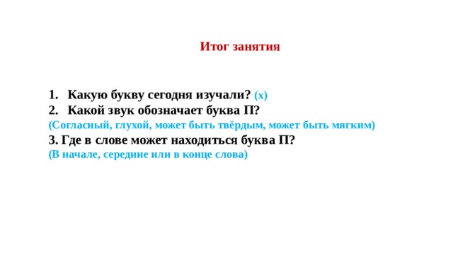 Итог занятия   Какую букву сегодня изучали? (х) Какой звук обозначает буква П? (Согласный, глухой, может быть твёрдым, может быть мягким) 3. Где в слове может находиться буква П? (В начале, середине или в конце слова)