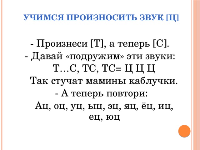 Учимся произносить звук [Ц] - Произнеси [Т], а теперь [С]. - Давай «подружим» эти звуки:  Т…С, ТС, ТС= Ц Ц Ц  Так стучат мамины каблучки. - А теперь повтори:  Ац, оц, уц, ыц, эц, яц, ёц, иц, ец, юц