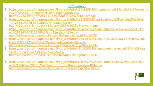 Источники: https://yandex.ru/images/search?img_url=http%3A%2F%2F4mypupils.ru%2Fenglish%2Fgrammar%2Ftenses%2Fsimple%2FPastSimple.jpg&text= паст%20симпл& noreask =1&pos=5&lr=20237&rpt= simage https://yandex.ru/images/search?img_url=http%3A%2F%2Frushkolnik.ru%2Ftw_files2%2Furls_4%2F631%2Fd-630088%2Fimg8.jpg&text= паст%20симпл& noreask =1&pos=10&lr=20237&rpt= simage https://yandex.ru/images/search?img_url=https%3A%2F%2Ffs00.infourok.ru%2Fimages%2Fdoc%2F314%2F313648%2Fimg2.jpg&p=1&text= паст%20симпл& noreask =1&pos=34&rpt= simage&lr =20237 https://yandex.ru/images/search?img_url=http%3A%2F%2Fjustcurios.ru%2Fwp-content%2Fuploads%2F2012%2F11%2FPast-simple.jpg&p=2&text= паст%20симпл& noreask =1&pos=75&rpt= simage&lr =20237 https://yandex.ru/images/search?img_url=http%3A%2F%2Fclimat-webmarket.ru%2Fid%2Fimgs%2F562140d2acb49.jpg&p=2&text= паст%20симпл& noreask =1&pos=86&rpt= simage&lr =20237  https://yandex.ru/images/search?img_url=https%3A%2F%2Ffs00.infourok.ru%2Fimages%2Fdoc%2F296%2F295567%2Fhello_html_3d5fa20d.png&p=8&text= паст%20симпл& noreask =1&pos=251&rpt= simage&lr =20237