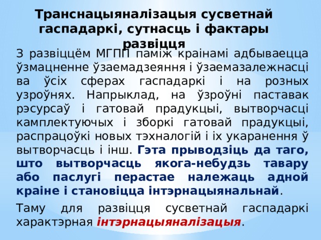 Транснацыяналізацыя сусветнай гаспадаркі, сутнасць і фактары развіцця З развіццём МГПП паміж краінамі адбываецца ўзмацненне ўзаемадзеяння і ўзаемазалежнасці ва ўсіх сферах гаспадаркі і на розных узроўнях. Напрыклад, на ўзроўні паставак рэсурсаў і гатовай прадукцыі, вытворчасці камплектуючых і зборкі гатовай прадукцыі, распрацоўкі новых тэхналогій і іх укаранення ў вытворчасць і інш. Гэта прыводзіць да таго, што вытворчасць якога-небудзь тавару або паслугі перастае належаць адной краіне і становіцца інтэрнацыянальнай . Таму для развіцця сусветнай гаспадаркі характэрная  інтэрнацыяналізацыя .