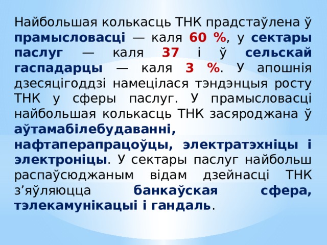 Найбольшая колькасць ТНК прадстаўлена ў прамысловасці — каля 60 % , у сектары паслуг — каля 37 і ў сельскай гаспадарцы — каля 3 % . У апошнія дзесяцігоддзі намецілася тэндэнцыя росту ТНК у сферы паслуг. У прамысловасці найбольшая колькасць ТНК засяроджана ў аўтамабілебудаванні, нафтаперапрацоўцы, электратэхніцы і электроніцы . У сектары паслуг найбольш распаўсюджаным відам дзейнасці ТНК з’яўляюцца банкаўская сфера, тэлекамунікацыі і гандаль .