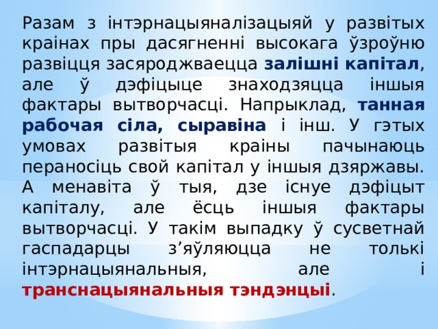 Разам з інтэрнацыяналізацыяй у развітых краінах пры дасягненні высокага ўзроўню развіцця засяроджваецца залішні капітал , але ў дэфіцыце знаходзяцца іншыя фактары вытворчасці. Напрыклад, танная рабочая сіла, сыравіна і інш. У гэтых умовах развітыя краіны пачынаюць пераносіць свой капітал у іншыя дзяржавы. А менавіта ў тыя, дзе існуе дэфіцыт капіталу, але ёсць іншыя фактары вытворчасці. У такім выпадку ў сусветнай гаспадарцы з’яўляюцца не толькі інтэрнацыянальныя, але і транснацыянальныя тэндэнцыі .