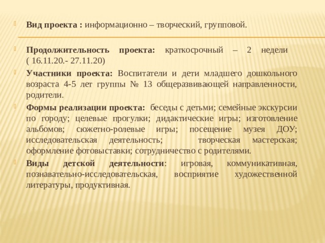 Вид проекта : информационно – творческий, групповой. Продолжительность проекта: краткосрочный – 2 недели ( 16.11.20.- 27.11.20) Участники проекта: Воспитатели и дети младшего дошкольного возраста 4-5 лет группы № 13 общеразвивающей направленности, родители . Формы реализации проекта:  беседы с детьми; семейные экскурсии по городу; целевые прогулки; дидактические игры; изготовление альбомов; сюжетно-ролевые игры; посещение музея ДОУ; исследовательская деятельность; творческая мастерская; оформление фотовыставки; сотрудничество с родителями. Виды детской деятельности : игровая, коммуникативная, познавательно-исследовательская, восприятие художественной литературы, продуктивная.