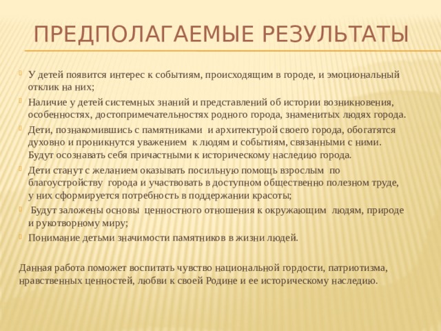 Предполагаемые результаты У детей появится интерес к событиям, происходящим в городе, и эмоциональный отклик на них; Наличие у детей системных знаний и представлений об истории возникновения, особенностях, достопримечательностях родного города, знаменитых людях города. Дети, познакомившись с памятниками и архитектурой своего города, обогатятся духовно и проникнутся уважением к людям и событиям, связанными с ними. Будут осознавать себя причастными к историческому наследию города. Дети станут с желанием оказывать посильную помощь взрослым по благоустройству города и участвовать в доступном общественно полезном труде, у них сформируется потребность в поддержании красоты;  Будут заложены основы ценностного отношения к окружающим людям, природе и рукотворному миру; Понимание детьми значимости памятников в жизни людей.  Данная работа поможет воспитать чувство национальной гордости, патриотизма, нравственных ценностей, любви к своей Родине и ее историческому наследию.