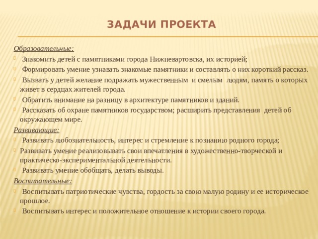 Задачи проекта   Образовательные:  Знакомить детей с памятниками города Нижневартовска, их историей;  Формировать умение узнавать знакомые памятники и составлять о них короткий рассказ.  Вызвать у детей желание подражать мужественным и смелым людям, память о которых живет в сердцах жителей города.  Обратить внимание на разницу в архитектуре памятников и зданий.  Рассказать об охране памятников государством; расширить представления детей об окружающем мире. Развивающие:  Развивать любознательность, интерес и стремление к познанию родного города; Развивать умение реализовывать свои впечатления в художественно-творческой и практическо-экспериментальной деятельности.  Развивать умение обобщать, делать выводы. Воспитательные: