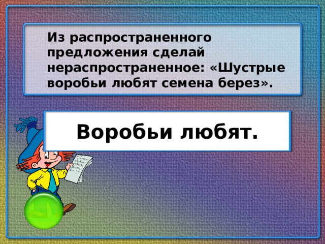 Из распространенного предложения сделай нераспространенное: «Шустрые воробьи любят семена берез». Воробьи любят.