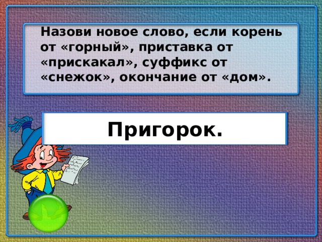 Назови новое слово, если корень от «горный», приставка от «прискакал», суффикс от «снежок», окончание от «дом». Пригорок.