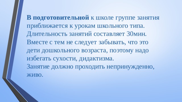 В подготовительной к школе группе занятия приближается к урокам школьного типа. Длительность занятий составляет 30мин. Вместе с тем не следует забывать, что это дети дошкольного возраста, поэтому надо избегать сухости, дидактизма. Занятие должно проходить непринужденно, живо.