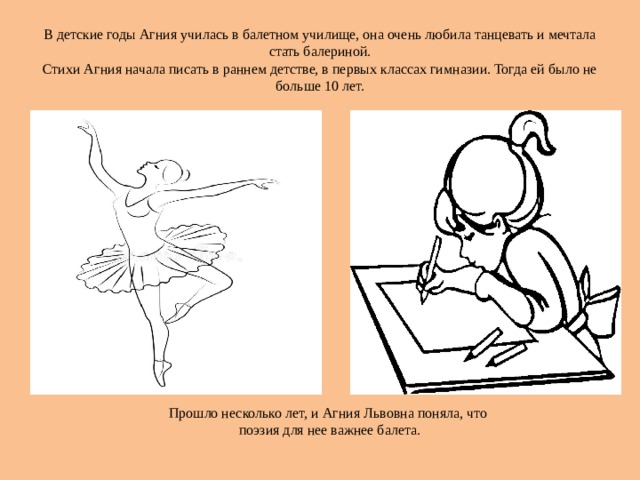В детские годы Агния училась в балетном училище, она очень любила танцевать и мечтала стать балериной.  Стихи Агния начала писать в раннем детстве, в первых классах гимназии. Тогда ей было не больше 10 лет. Прошло несколько лет, и Агния Львовна поняла, что  поэзия для нее важнее балета.