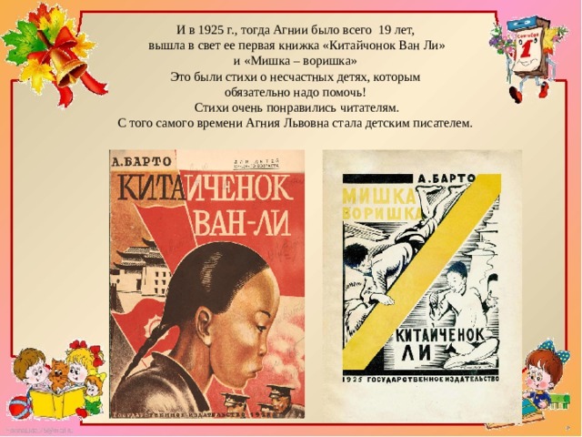 И в 1925 г., тогда Агнии было всего 19 лет,  вышла в свет ее первая книжка «Китайчонок Ван Ли» и «Мишка – воришка» Это были стихи о несчастных детях, которым обязательно надо помочь!  Стихи очень понравились читателям.  С того самого времени Агния Львовна стала детским писателем.