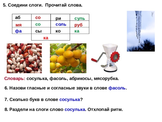 5. Соедини слоги. Прочитай слова. аб со ри суль со соль мя руб ка ко сы фа ка Словарь: сосулька, фасоль, абрикосы, мясорубка. 6. Назови гласные и согласные звуки в слове фасоль . 7. Сколько букв в слове сосулька ? 8. Раздели на слоги слово сосулька . Отхлопай ритм.