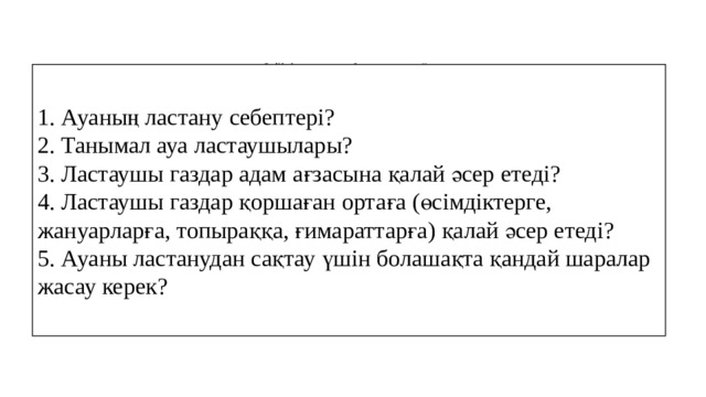 “ Зейінін шоғырландыру сатысы”    1. Ауаның ластану себептері? 2. Танымал ауа ластаушылары? 3. Ластаушы газдар адам ағзасына қалай әсер етеді? 4. Ластаушы газдар қоршаған ортаға (өсімдіктерге, жануарларға, топыраққа, ғимараттарға) қалай әсер етеді? 5. Ауаны ластанудан сақтау үшін болашақта қандай шаралар жасау керек?