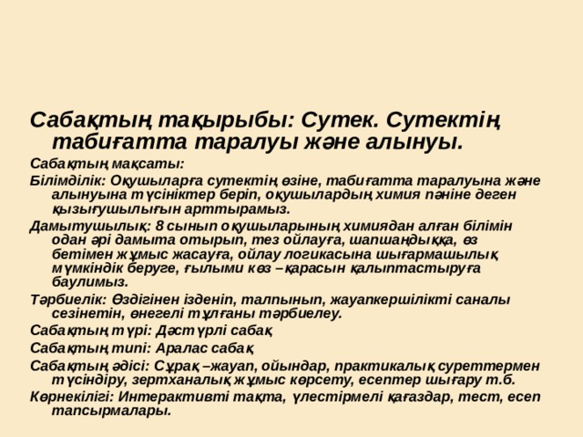 Сабақтың тақырыбы: Сутек. Сутектің табиғатта таралуы және алынуы. Сабақтың мақсаты: Білімділік: Оқушыларға сутектің өзіне, табиғатта таралуына және алынуына түсініктер беріп, оқушылардың химия пәніне деген қызығушылығын арттырамыз. Дамытушылық: 8 сынып оқушыларының химиядан алған білімін одан әрі дамыта отырып, тез ойлауға, шапшаңдыққа, өз бетімен жұмыс жасауға, ойлау логикасына шығармашылық мүмкіндік беруге, ғылыми көз –қарасын қалыптастыруға баулимыз. Тәрбиелік: Өздігінен ізденіп, талпынып, жауапкершілікті саналы сезінетін, өнегелі тұлғаны тәрбиелеу. Сабақтың түрі: Дәстүрлі сабақ Сабақтың типі: Аралас сабақ Сабақтың әдісі: Сұрақ –жауап, ойындар, практикалық суреттермен түсіндіру, зертханалық жұмыс көрсету, есептер шығару т.б. Көрнекілігі: Интерактивті тақта, үлестірмелі қағаздар, тест, есеп тапсырмалары.