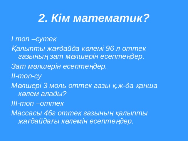 2. Кім математик? І топ –сутек Қалыпты жағдайда көлемі 96 л оттек газының зат мөлшерін есептеңдер. Зат мөлшерін есептеңдер. ІІ-топ-су Мөлшері 3 моль оттек газы қ.ж-да қанша көлем алады? ІІІ-топ –оттек Массасы 46г оттек газының қалыпты жағдайдағы көлемін есептеңдер.