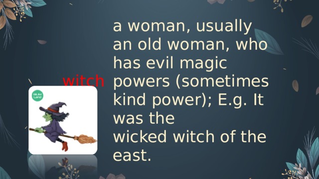witch   a woman, usually an old woman, who has evil magic powers (sometimes kind power); E.g. It was the wicked witch of the east.