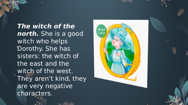 The witch of the north.  She is a good witch who helps Dorothy. She has sisters: the witch of the east and the witch of the west. They aren’t kind, they are very negative characters.