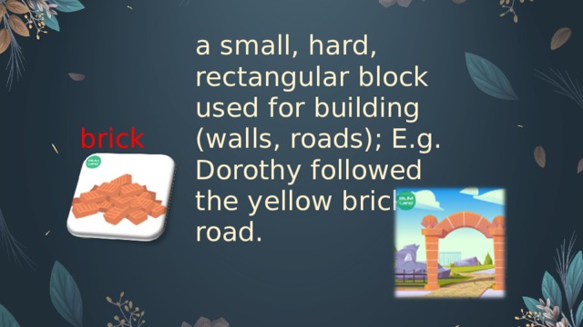 brick a small, hard, rectangular block used for building (walls, roads); E.g. Dorothy followed the yellow brick road.