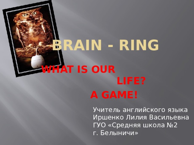 Brain - Ring WHAT IS OUR LIFE? A GAME! Учитель английского языка Иршенко Лилия Васильевна ГУО «Средняя школа №2 г. Белыничи»