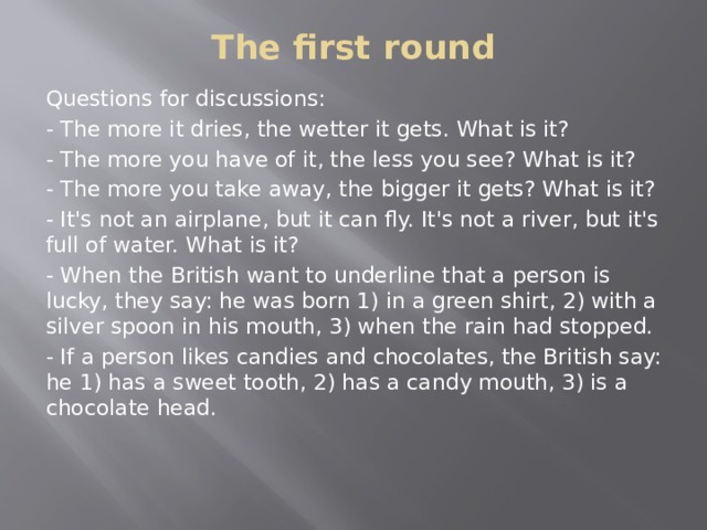 The first round   Questions for discussions: - The more it dries, the wetter it gets. What is it? - The more you have of it, the less you see? What is it? - The more you take away, the bigger it gets? What is it? - It's not an airplane, but it can fly. It's not a river, but it's full of water. What is it? - When the British want to underline that a person is lucky, they say: he was born 1) in a green shirt, 2) with a silver spoon in his mouth, 3) when the rain had stopped. - If a person likes candies and chocolates, the British say: he 1) has a sweet tooth, 2) has a candy mouth, 3) is a chocolate head.  