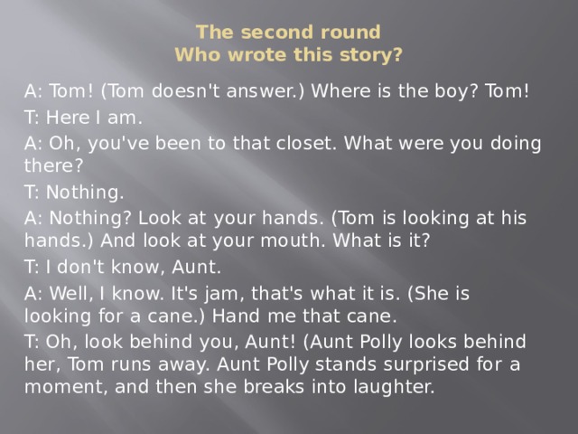The second round  Who wrote this story?   A: Tom! (Tom doesn't answer.) Where is the boy? Tom! T: Here I am. A: Oh, you've been to that closet. What were you doing there? T: Nothing. A: Nothing? Look at  your  hands. (Tom is look­ing at his hands.) And look at your mouth. What is it? T: I don't know, Aunt. A: Well, I know. It's jam, that's what it is. (She is looking for  a cane.) Hand me that cane. T: Oh, look behind you, Aunt! (Aunt Polly looks behind her, Tom runs away. Aunt Polly stands surprised for  a moment, and then she breaks into laughter.